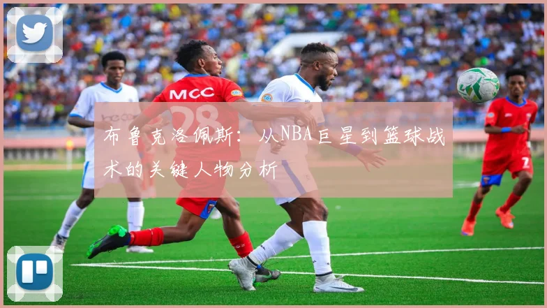 布鲁克洛佩斯：从NBA巨星到篮球战术的关键人物分析