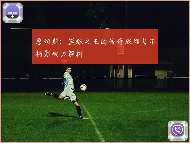 詹姆斯：篮球之王的传奇旅程与不朽影响力解析