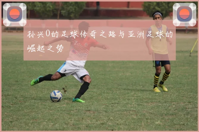 孙兴O的足球传奇之路与亚洲足球的崛起之势