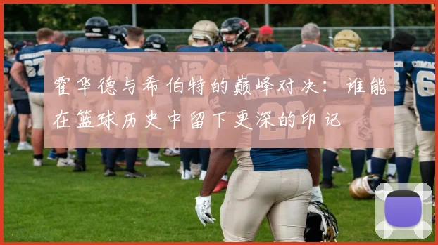 霍华德与希伯特的巅峰对决：谁能在篮球历史中留下更深的印记