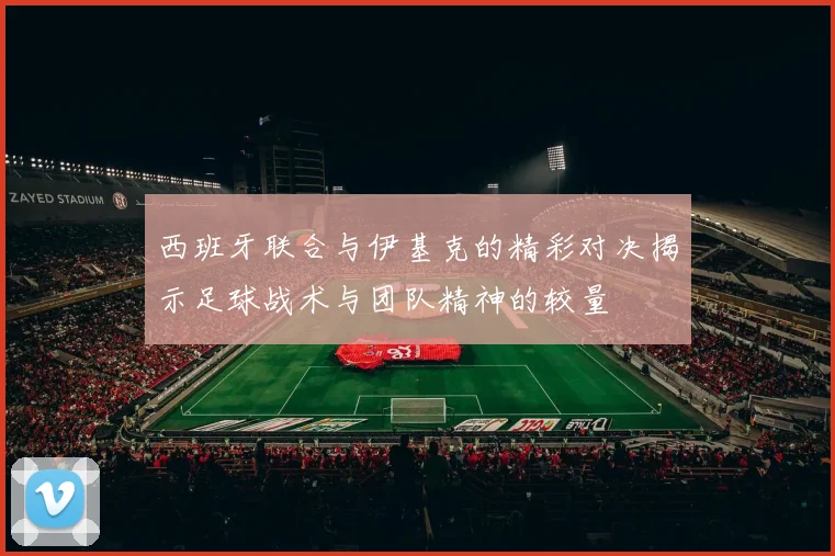 西班牙联合与伊基克的精彩对决揭示足球战术与团队精神的较量