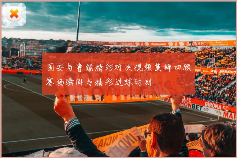 国安与鲁能精彩对决视频集锦回顾赛场瞬间与精彩进球时刻