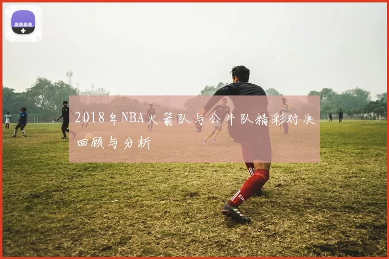 2018年NBA火箭队与公牛队精彩对决回顾与分析