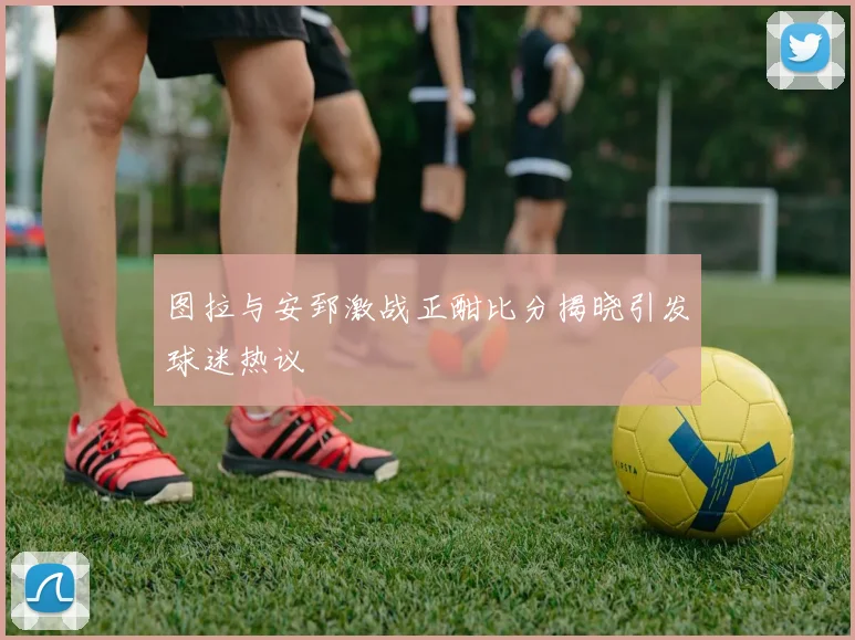 图拉与安郅激战正酣比分揭晓引发球迷热议