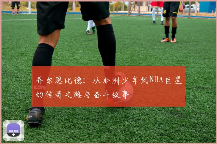 乔尔恩比德：从非洲少年到NBA巨星的传奇之路与奋斗故事