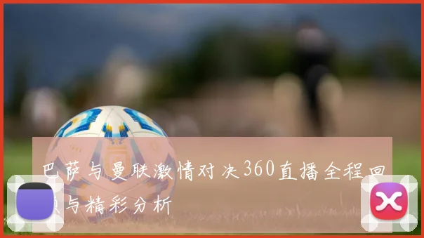巴萨与曼联激情对决360直播全程回顾与精彩分析