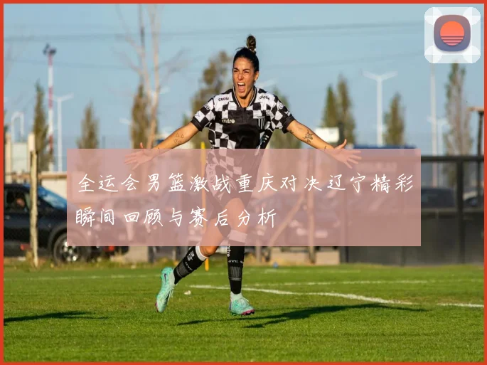 全运会男篮激战重庆对决辽宁精彩瞬间回顾与赛后分析
