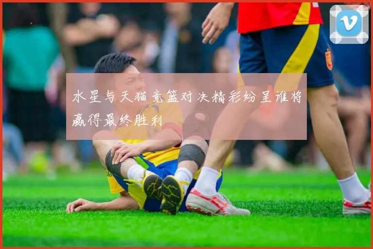 水星与天猫竞篮对决精彩纷呈谁将赢得最终胜利