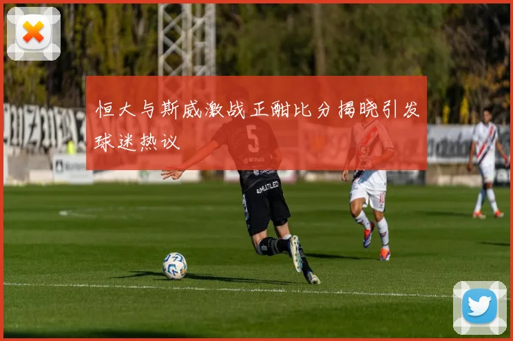 恒大与斯威激战正酣比分揭晓引发球迷热议