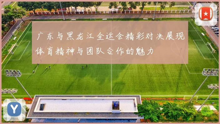广东与黑龙江全运会精彩对决展现体育精神与团队合作的魅力
